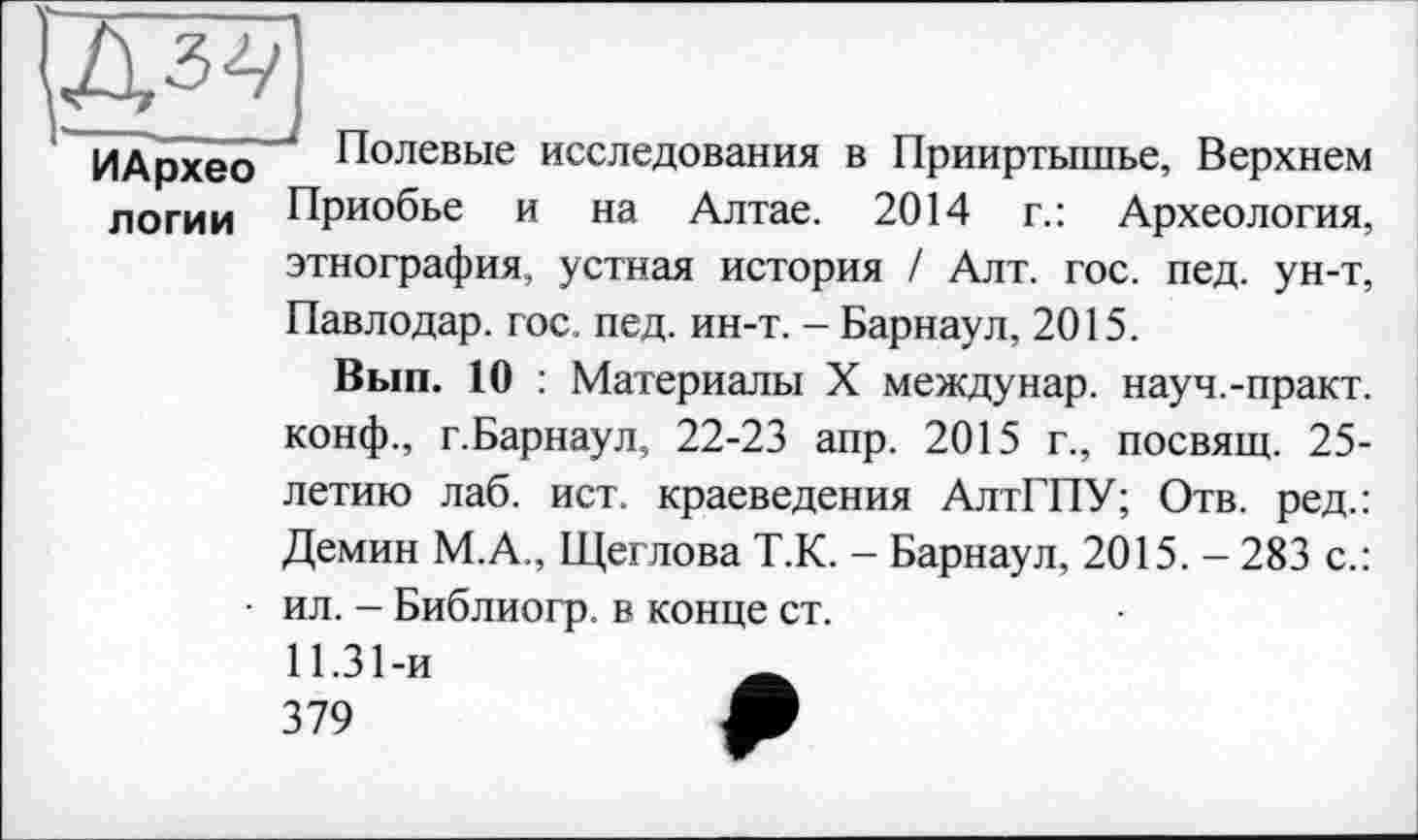 ﻿ИАрхео
логии
Полевые исследования в Прииртышье, Верхнем Приобье и на Алтае. 2014 г.: Археология, этнография, устная история / Алт. гос. пед. ун-т, Павлодар, гос. пед. ин-т. - Барнаул, 2015.
Вып. 10 : Материалы X междунар. науч.-практ. конф., г.Барнаул, 22-23 апр. 2015 г., посвящ. 25-летию лаб. ист. краеведения АлтГПУ; Отв. ред.: Демин М.А., Щеглова Т.К. - Барнаул, 2015. - 283 с.: ил. - Библиогр. в конце ст.
11.31-й
379	*